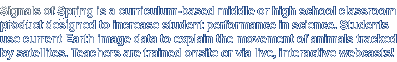 Signals of Spring is a curriculum-based middle or high school classroom program designed to increase student performance in science. Students use current earth image data to explain the movement of animals tracked by satellites. Teachers are trained onsite or via live, interactive webcasts!